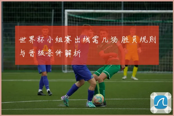世界杯小组赛出线需几场 胜负规则与晋级条件解析