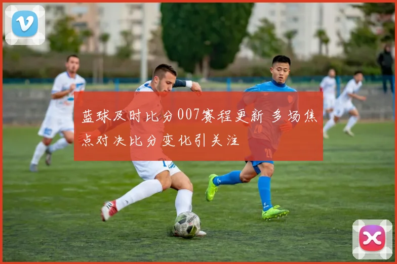 蓝球及时比分007赛程更新 多场焦点对决比分变化引关注