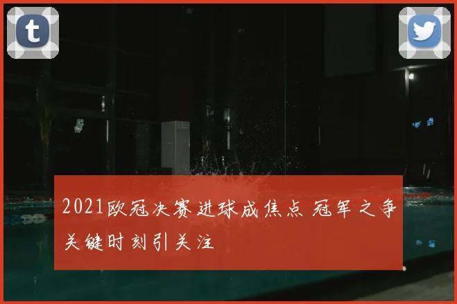 2021欧冠决赛进球成焦点 冠军之争关键时刻引关注