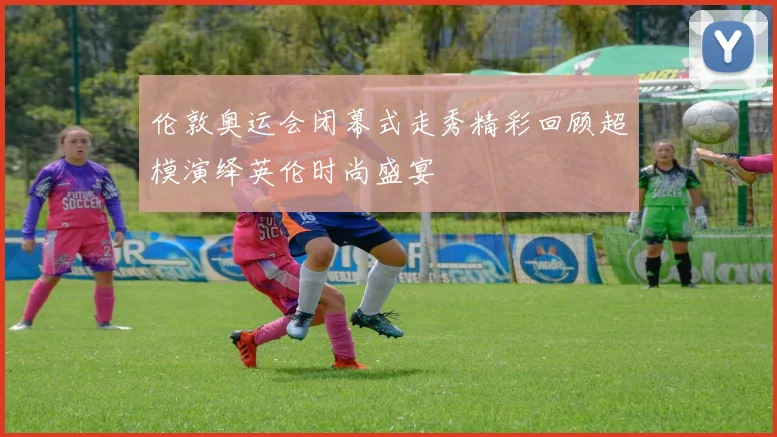 伦敦奥运会闭幕式走秀精彩回顾超模演绎英伦时尚盛宴