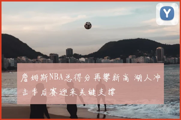 詹姆斯NBA总得分再攀新高 湖人冲击季后赛迎来关键支撑