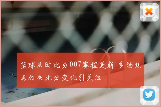 蓝球及时比分007赛程更新 多场焦点对决比分变化引关注