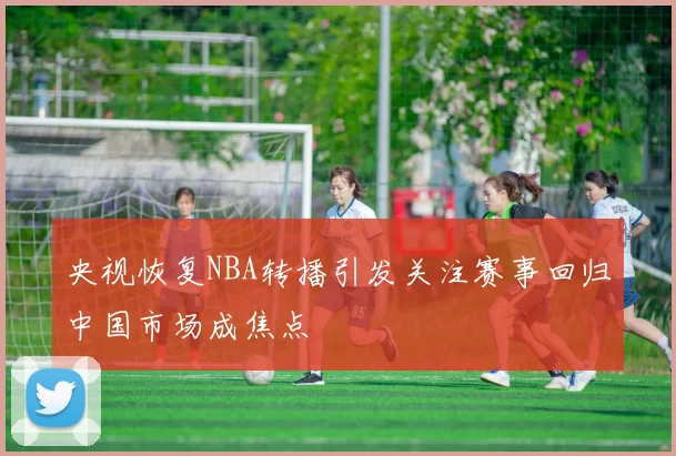 央视恢复NBA转播引发关注赛事回归中国市场成焦点