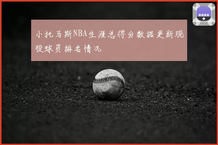小托马斯NBA生涯总得分数据更新现役球员排名情况
