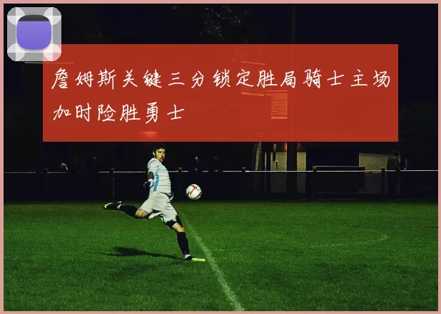 詹姆斯关键三分锁定胜局骑士主场加时险胜勇士