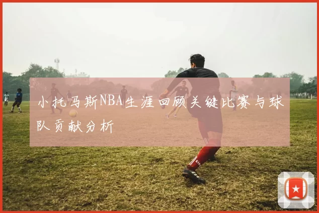 小托马斯NBA生涯回顾关键比赛与球队贡献分析