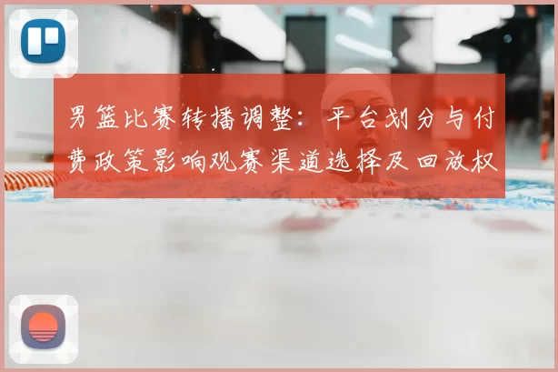 男篮比赛转播调整：平台划分与付费政策影响观赛渠道选择及回放权限差异